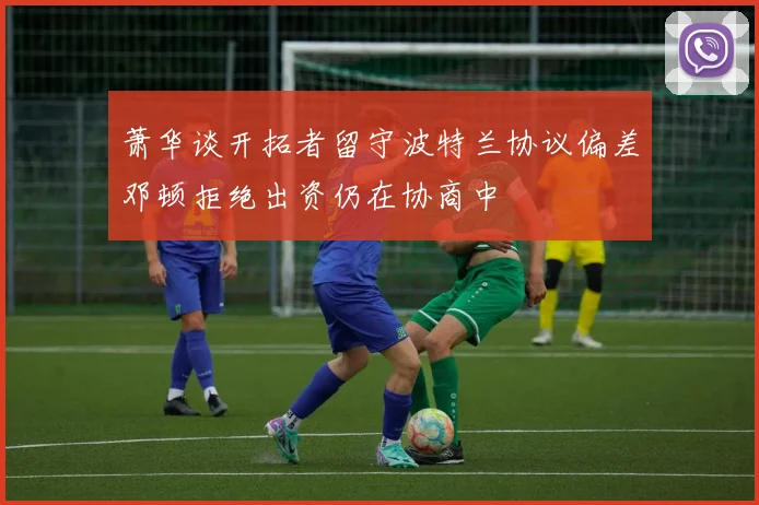 萧华谈开拓者留守波特兰协议偏差邓顿拒绝出资仍在协商中
