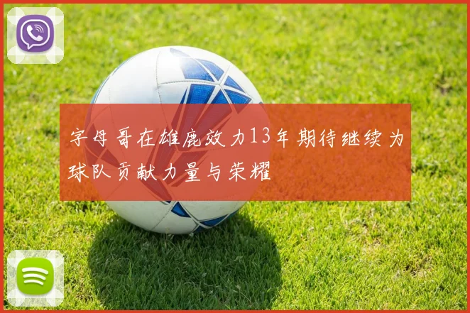 字母哥在雄鹿效力13年期待继续为球队贡献力量与荣耀