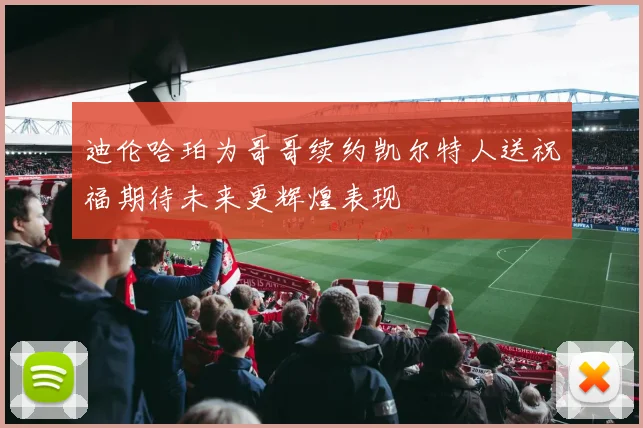 迪伦哈珀为哥哥续约凯尔特人送祝福期待未来更辉煌表现