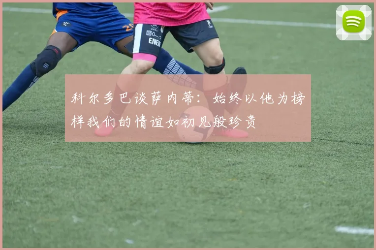 科尔多巴谈萨内蒂：始终以他为榜样我们的情谊如初见般珍贵