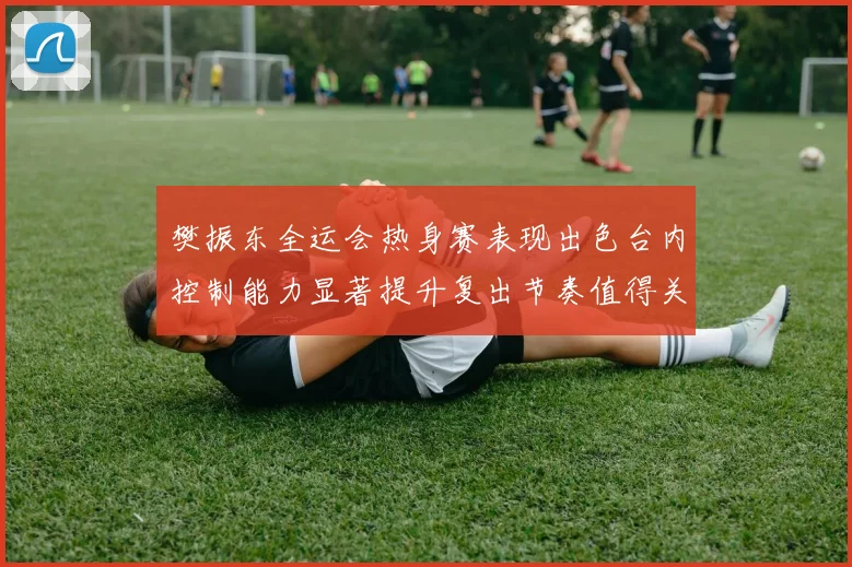 樊振东全运会热身赛表现出色台内控制能力显著提升复出节奏值得关注