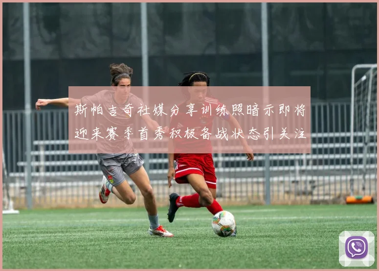 斯帕吉奇社媒分享训练照暗示即将迎来赛季首秀积极备战状态引关注