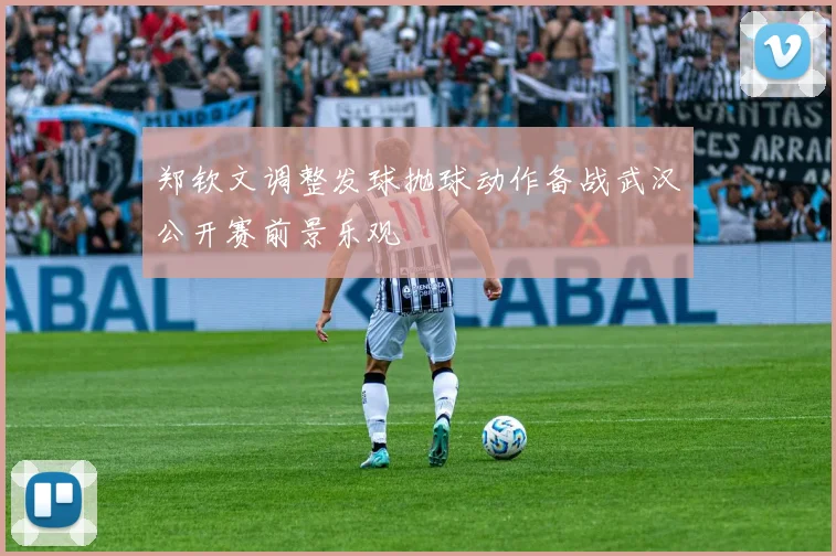 郑钦文调整发球抛球动作备战武汉公开赛前景乐观