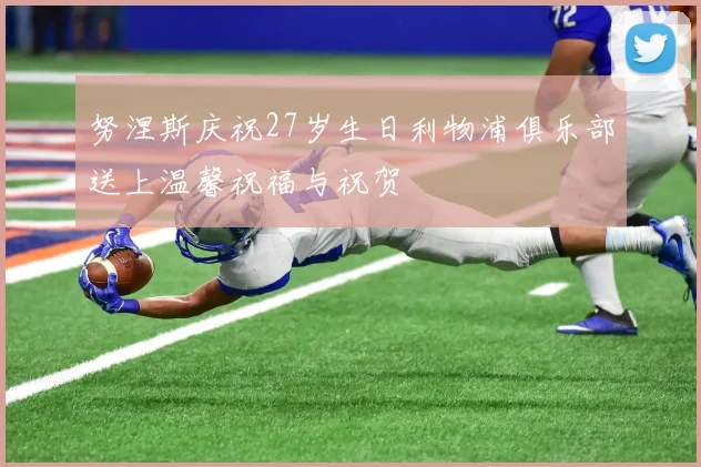 努涅斯庆祝27岁生日利物浦俱乐部送上温馨祝福与祝贺