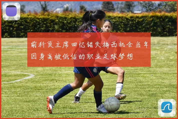 前科莫主席回忆错失梅西机会当年因身高被低估的职业足球梦想