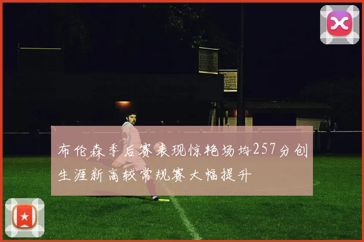 布伦森季后赛表现惊艳场均257分创生涯新高较常规赛大幅提升