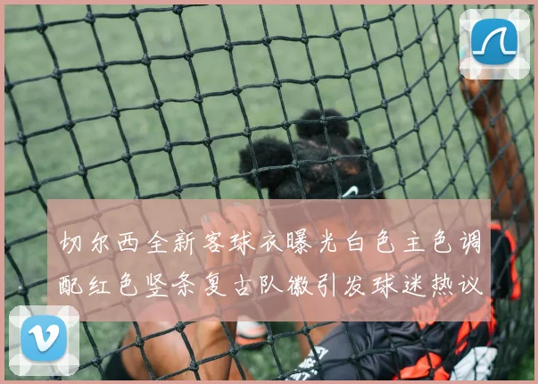 切尔西全新客球衣曝光白色主色调配红色竖条复古队徽引发球迷热议