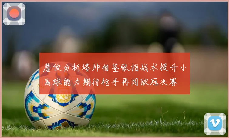 詹俊分析塔帅借鉴张指战术提升小高球能力期待枪手再闯欧冠决赛