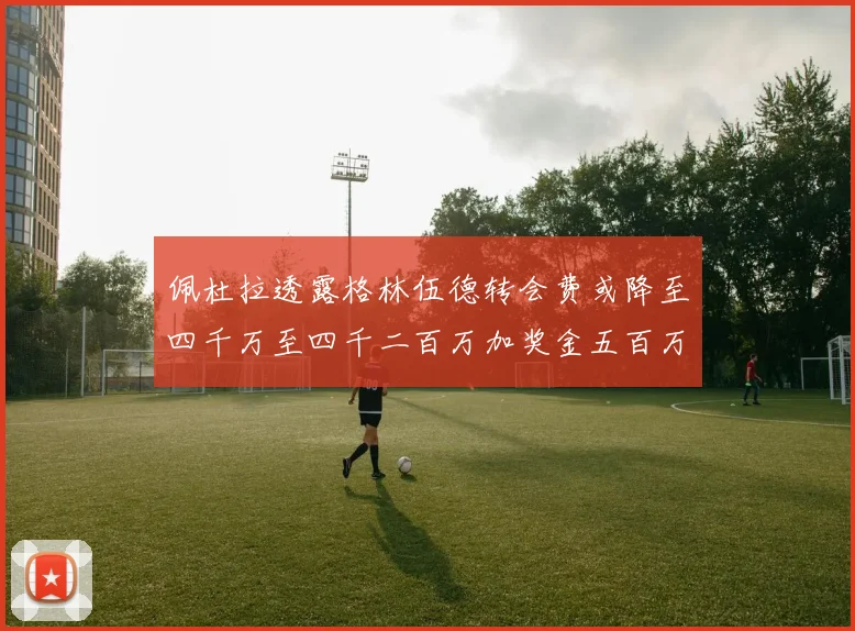 佩杜拉透露格林伍德转会费或降至四千万至四千二百万加奖金五百万至六百万