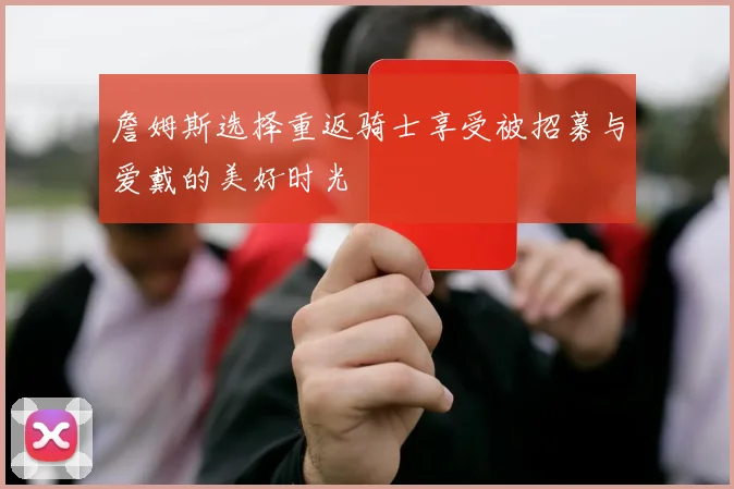 詹姆斯选择重返骑士享受被招募与爱戴的美好时光