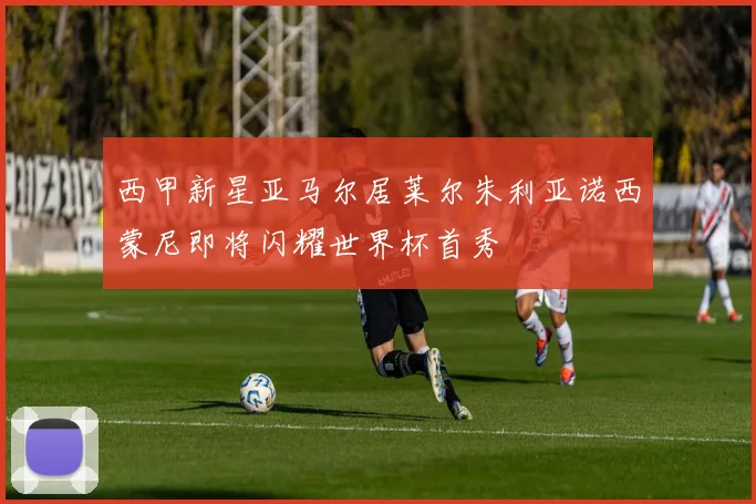 西甲新星亚马尔居莱尔朱利亚诺西蒙尼即将闪耀世界杯首秀
