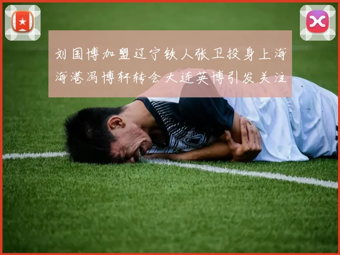 刘国博加盟辽宁铁人张卫投身上海海港冯博轩转会大连英博引发关注