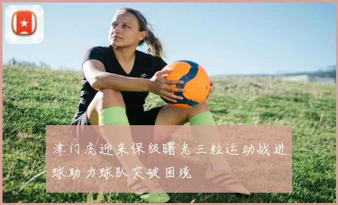 津门虎迎来保级曙光三粒运动战进球助力球队突破困境