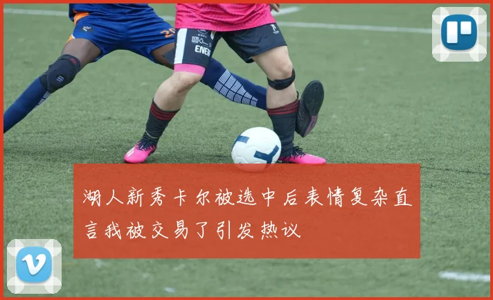 湖人新秀卡尔被选中后表情复杂直言我被交易了引发热议