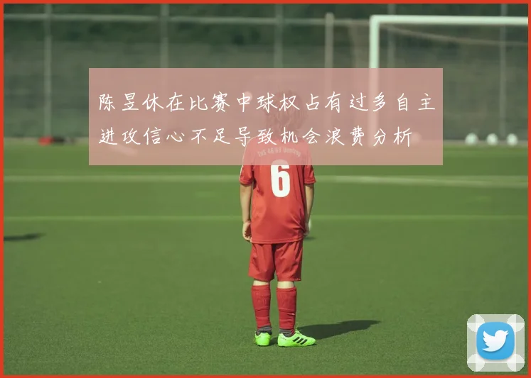 陈昱休在比赛中球权占有过多自主进攻信心不足导致机会浪费分析
