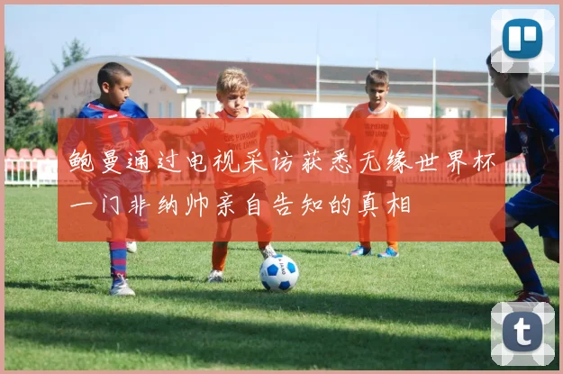 鲍曼通过电视采访获悉无缘世界杯一门非纳帅亲自告知的真相