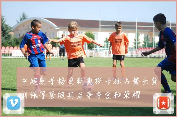 中超射手榜更新奥斯卡独占鳌头费利佩等紧随其后争夺金靴荣耀