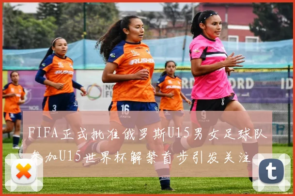 FIFA正式批准俄罗斯U15男女足球队参加U15世界杯解禁首步引发关注