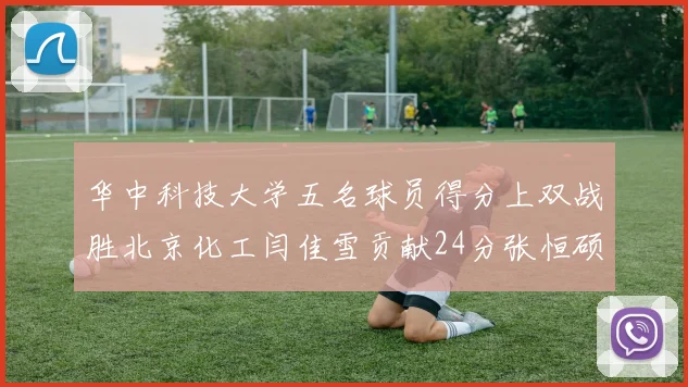 华中科技大学五名球员得分上双战胜北京化工闫佳雪贡献24分张恒硕斩获25分8篮板8助攻