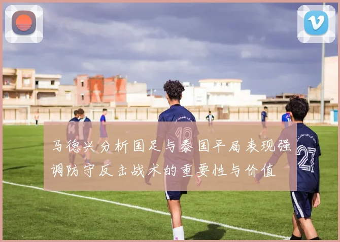 马德兴分析国足与泰国平局表现强调防守反击战术的重要性与价值