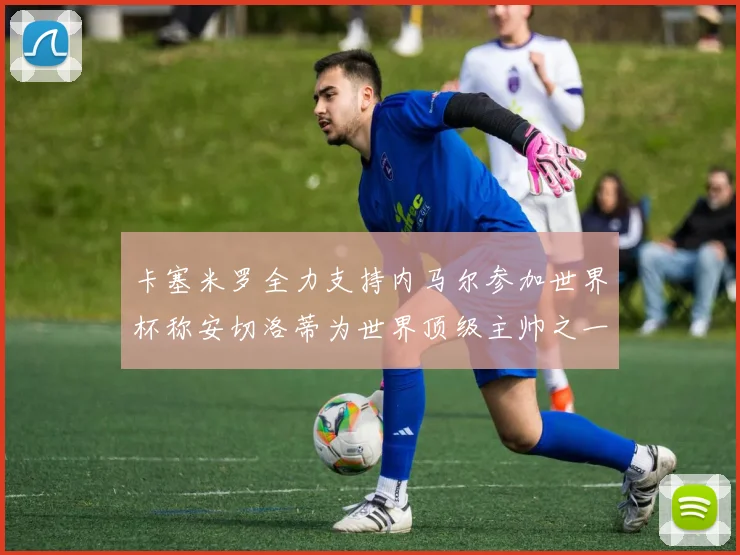 卡塞米罗全力支持内马尔参加世界杯称安切洛蒂为世界顶级主帅之一