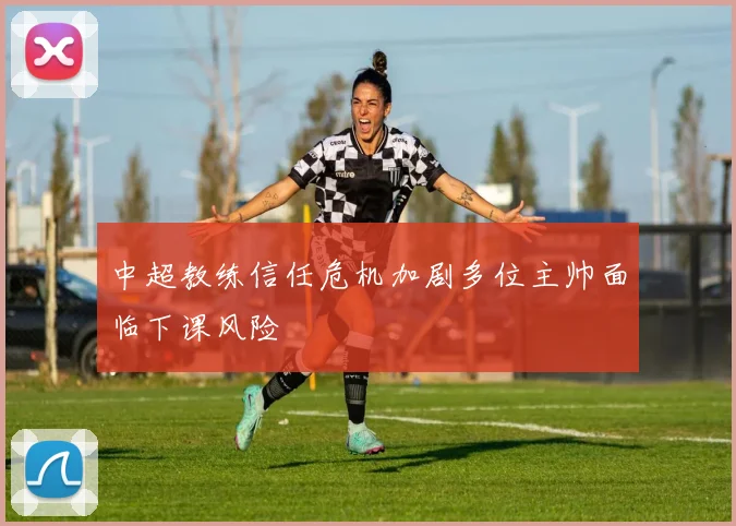 中超教练信任危机加剧多位主帅面临下课风险