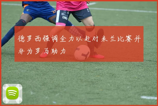 德罗西强调全力以赴对米兰比赛并非为罗马助力