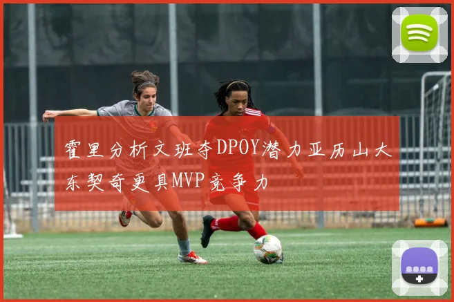 霍里分析文班夺DPOY潜力亚历山大东契奇更具MVP竞争力