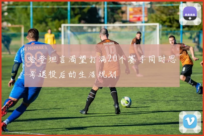 哈登坦言渴望打满20个赛季同时思考退役后的生活规划
